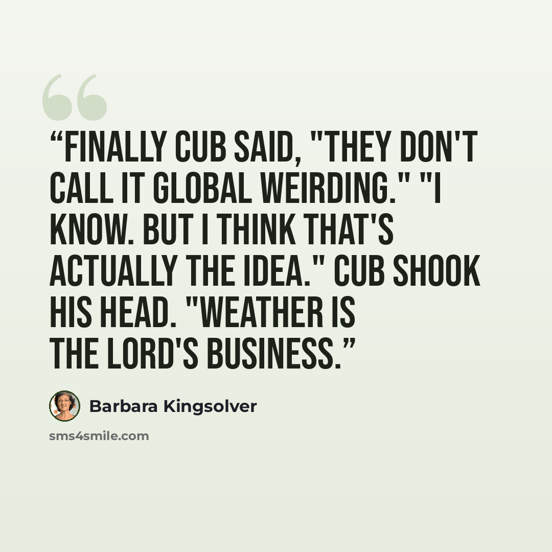 “Finally Cub said, "They don't call it global weirding." "I know. But I think that's actually the idea." Cub shook his head. "Weather is the Lord's business.” quote by Barbara Kingsolver