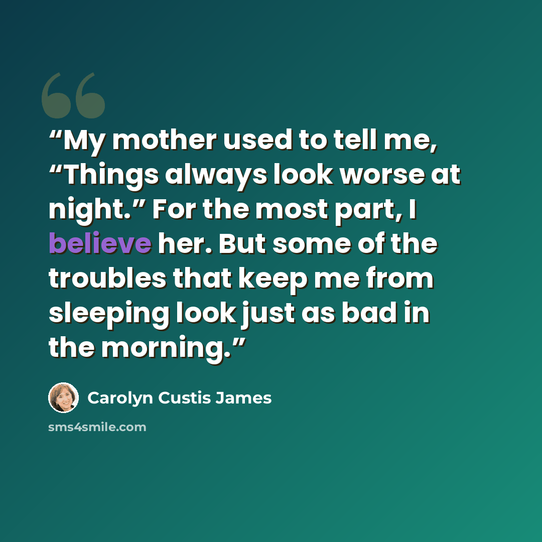 “My mother used to tell me, “Things always look worse at night.” For the most part, I believe her. But some of the troubles that keep me from sleeping look just as bad in the morning.” quote by Carolyn Custis James