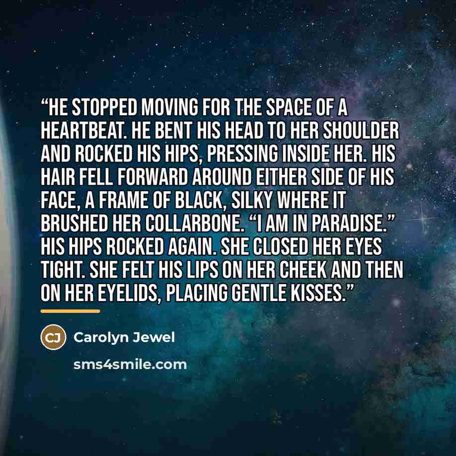 “He stopped moving for the space of a heartbeat. He bent his head to her shoulder and rocked his hips, pressing inside her. His hair fell forward around either side of his face, a frame of black, silky where it brushed her collarbone. “I am in paradise.” His hips rocked again. She closed her eyes…” quote by Carolyn Jewel