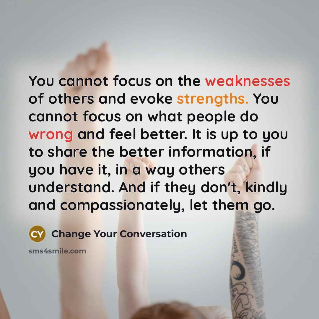 “You cannot focus on the weaknesses of others and evoke strengths. You cannot focus on what people do wrong and feel better. It is up to you to share the better information, if you have it, in a way others understand. And if they don't, kindly and compassionately, let them go.” quote by Change Your Conversation