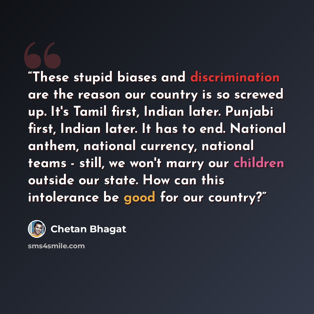 “These stupid biases and discrimination are the reason our country is so screwed up. It's Tamil first, Indian later. Punjabi first, Indian later. It has to end. National anthem, national currency, national teams - still, we won't marry our children outside our state. How can this intolerance be…” quote by Chetan Bhagat