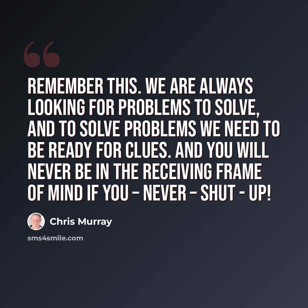 “Remember this. We are always looking for problems to solve, and to solve problems we need to be ready for clues. And you will never be in the receiving frame of mind if you – never – shut - up!” quote by Chris Murray