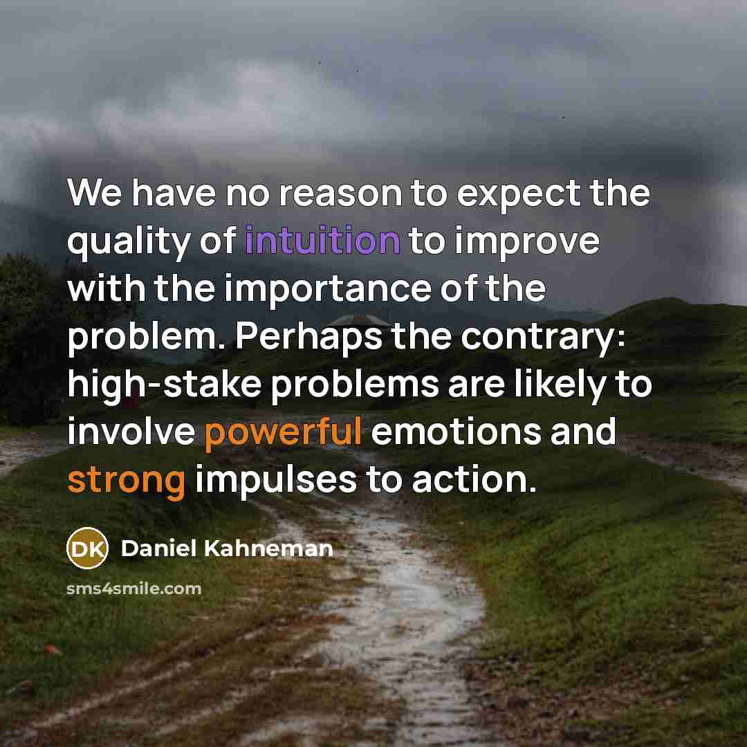 “We have no reason to expect the quality of intuition to improve with the importance of the problem. Perhaps the contrary: high-stake problems are likely to involve powerful emotions and strong impulses to action.” quote by Daniel Kahneman