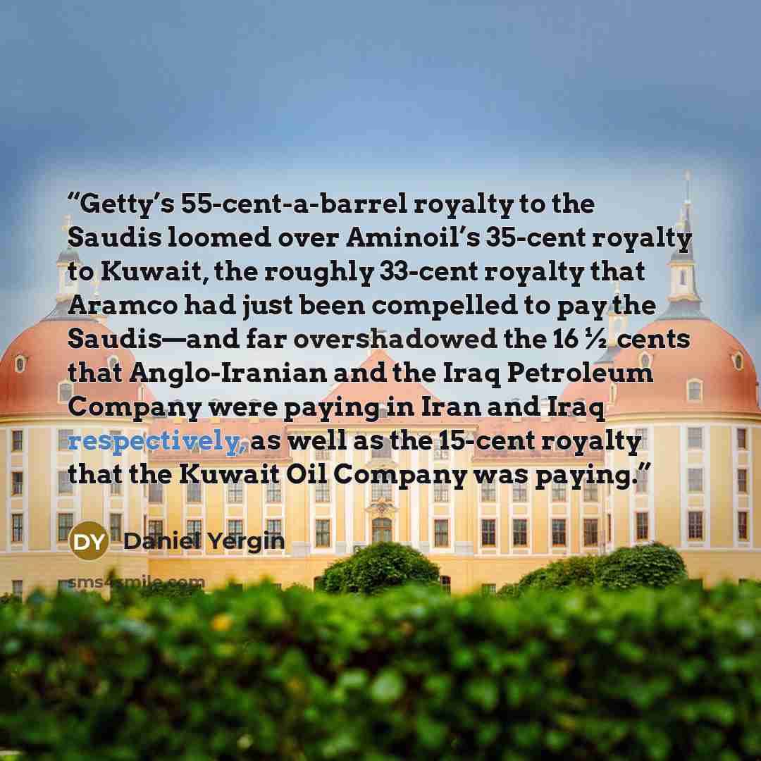 “Getty’s 55-cent-a-barrel royalty to the Saudis loomed over Aminoil’s 35-cent royalty to Kuwait, the roughly 33-cent royalty that Aramco had just been compelled to pay the Saudis—and far overshadowed the 16½ cents that Anglo-Iranian and the Iraq Petroleum Company were paying in Iran and Iraq…” quote by Daniel Yergin