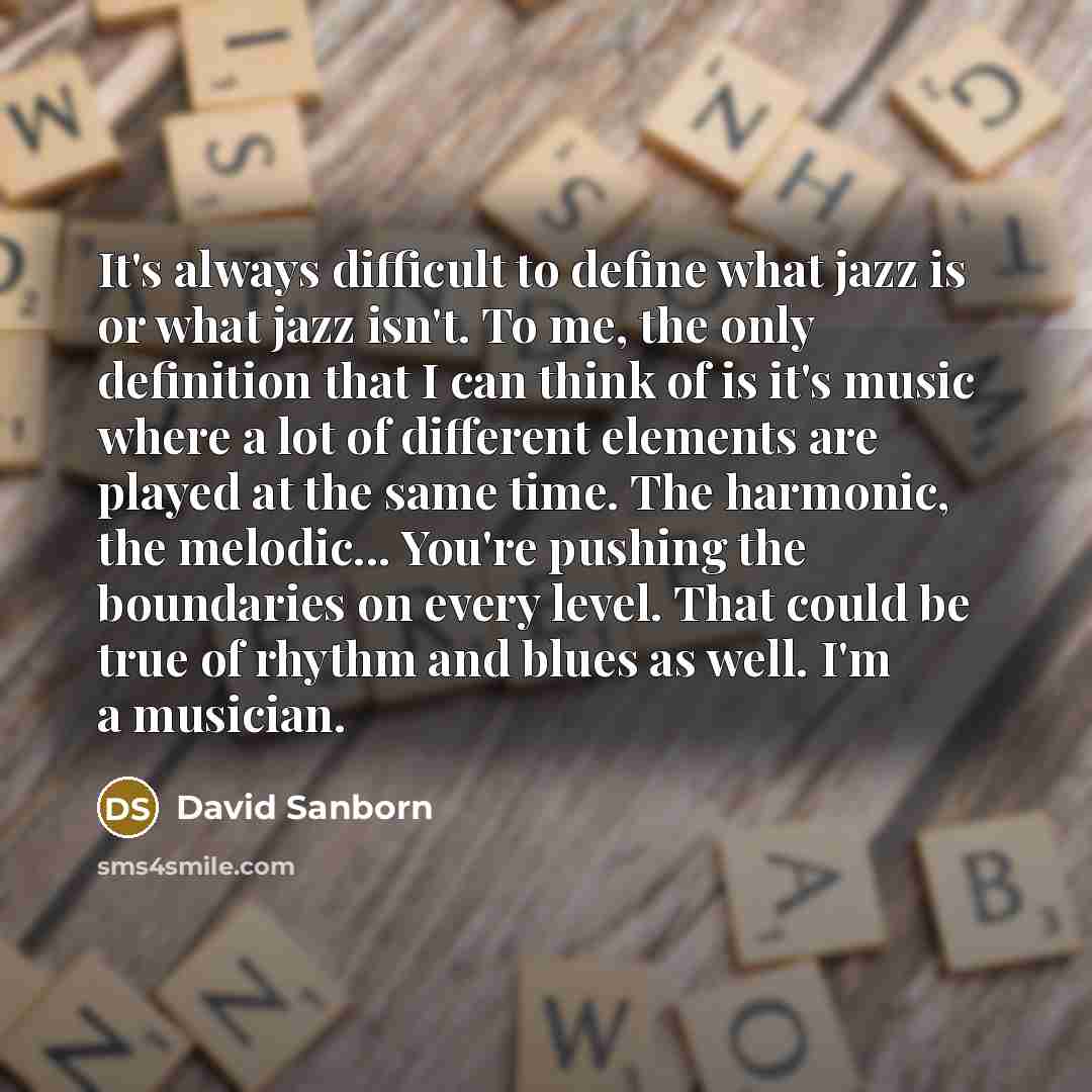 “It's always difficult to define what jazz is or what jazz isn't. To me, the only definition that I can think of is it's music where a lot of different elements are played at the same time. The harmonic, the melodic... You're pushing the boundaries on every level. That could be true of rhythm and…” quote by David Sanborn
