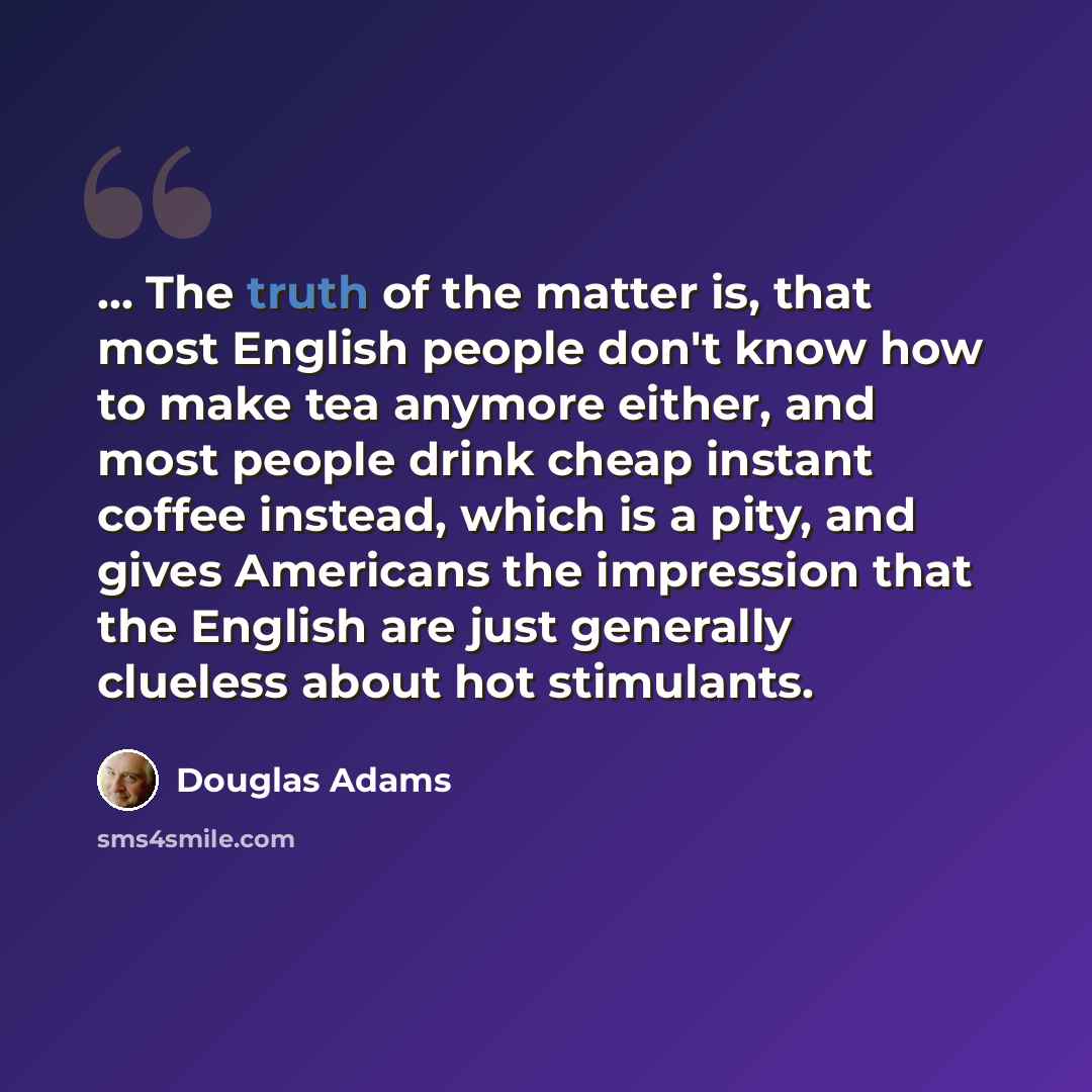 “... The truth of the matter is, that most English people don't know how to make tea anymore either, and most people drink cheap instant coffee instead, which is a pity, and gives Americans the impression that the English are just generally clueless about hot stimulants.” quote by Douglas Adams