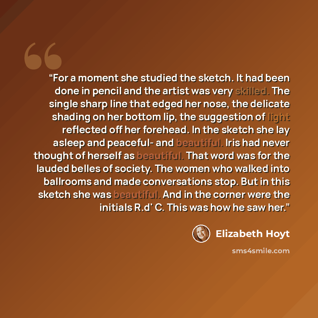 “For a moment she studied the sketch. It had been done in pencil and the artist was very skilled. The single sharp line that edged her nose, the delicate shading on her bottom lip, the suggestion of light reflected off her forehead. In the sketch she lay asleep and peaceful- and beautiful. Iris had…” quote by Elizabeth Hoyt