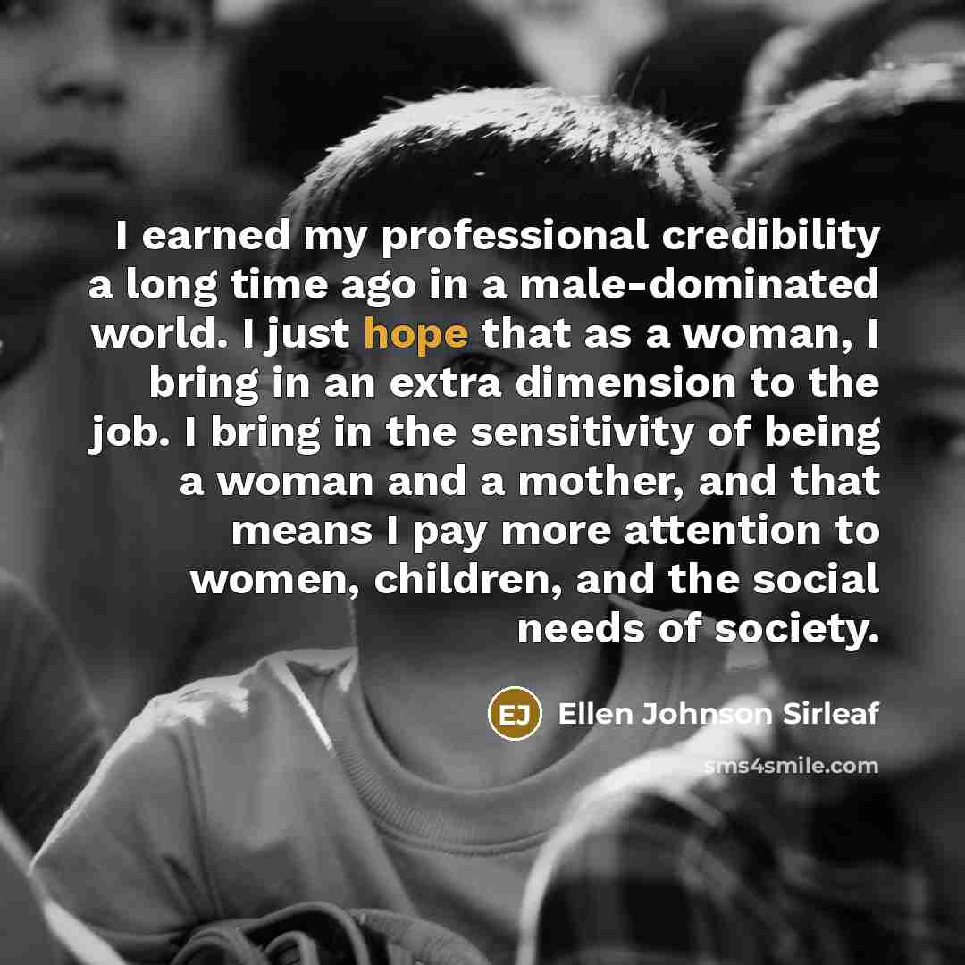 “I earned my professional credibility a long time ago in a male-dominated world. I just hope that as a woman, I bring in an extra dimension to the job. I bring in the sensitivity of being a woman and a mother, and that means I pay more attention to women, children, and the social needs of society.” quote by Ellen Johnson Sirleaf