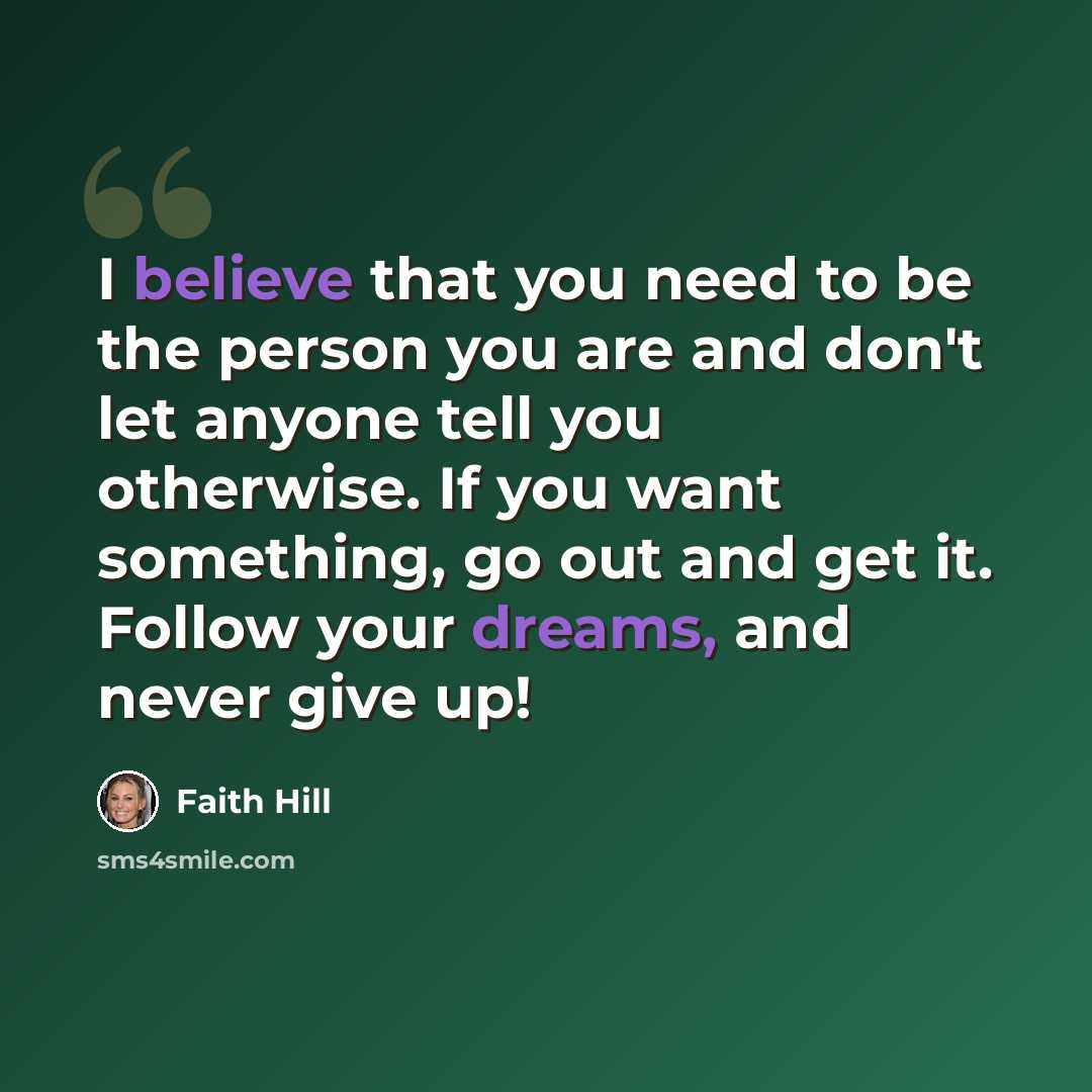“I believe that you need to be the person you are and don't let anyone tell you otherwise. If you want something, go out and get it. Follow your dreams, and never give up!” quote by Faith Hill