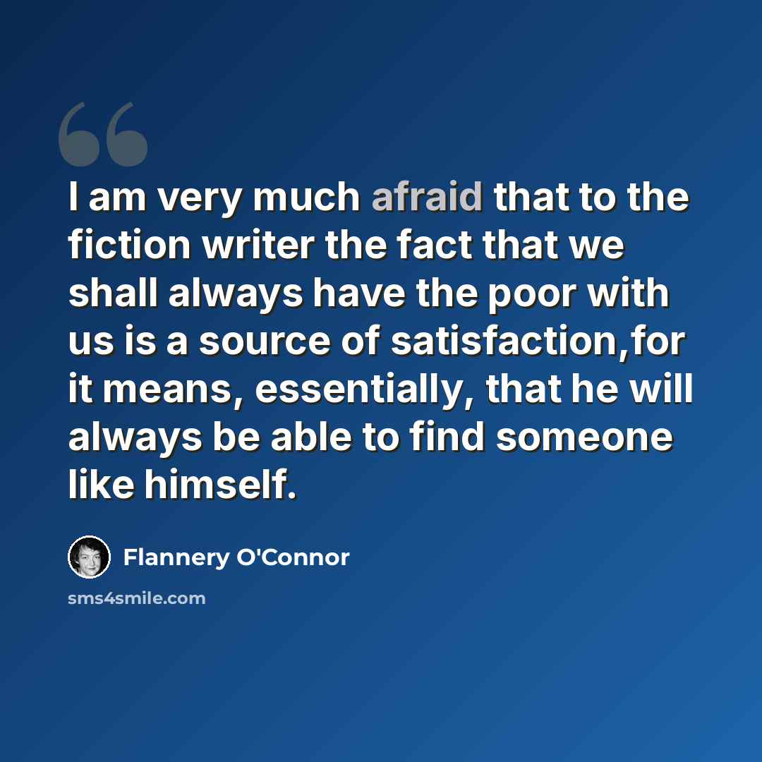 “I am very much afraid that to the fiction writer the fact that we shall always have the poor with us is a source of satisfaction,for it means, essentially, that he will always be able to find someone like himself.” quote by Flannery O'Connor