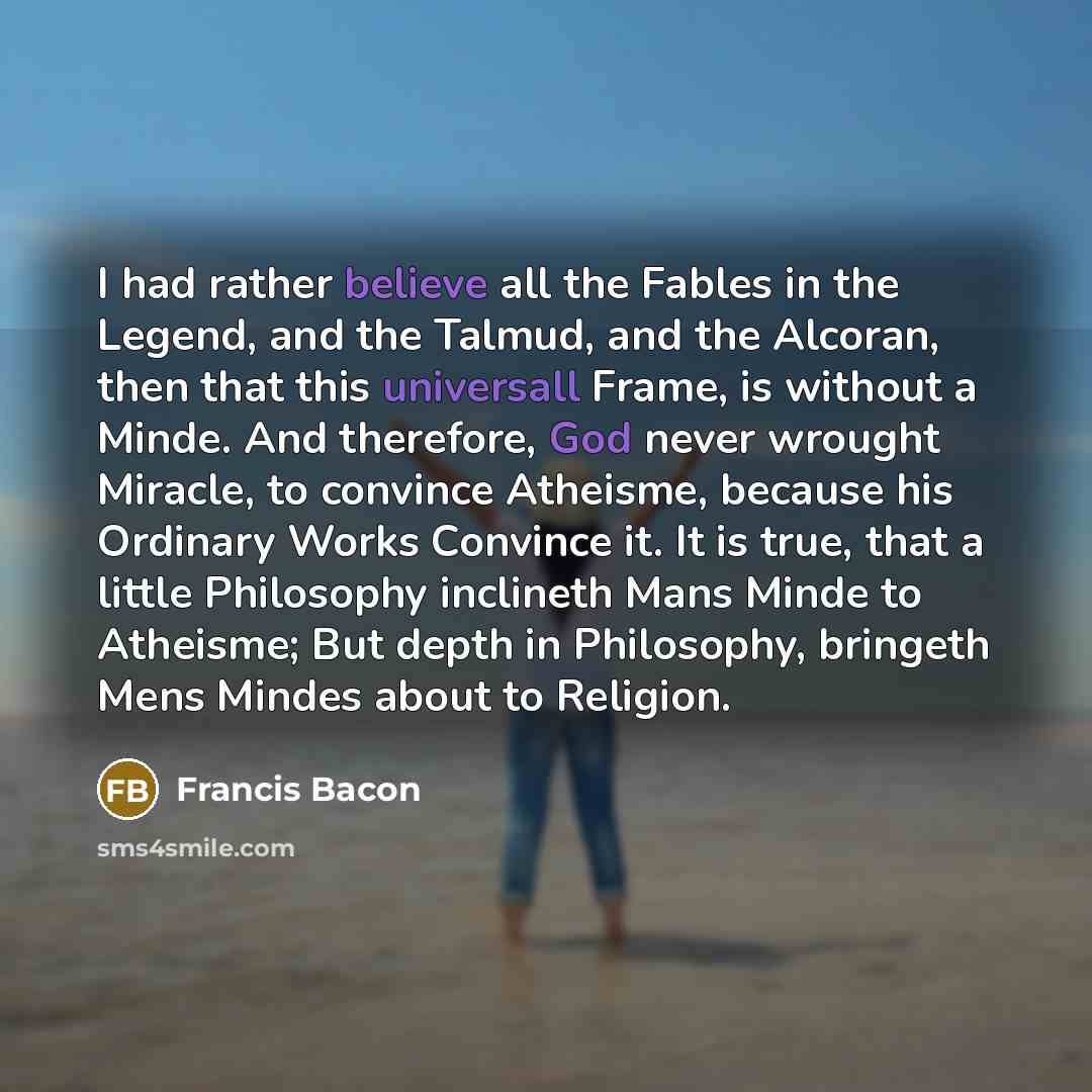 “I had rather believe all the Fables in the Legend, and the Talmud, and the Alcoran, then that this universall Frame, is without a Minde. And therefore, God never wrought Miracle, to convince Atheisme, because his Ordinary Works Convince it. It is true, that a little Philosophy inclineth Mans Minde…” quote by Francis Bacon