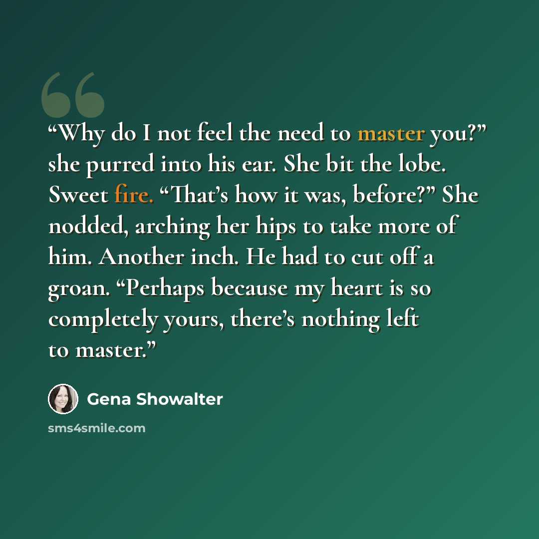 “Why do I not feel the need to master you?” she purred into his ear. She bit the lobe. Sweet fire. “That’s how it was, before?” She nodded, arching her hips to take more of him. Another inch. He had to cut off a groan. “Perhaps because my heart is so completely yours, there’s nothing left to master.” quote by Gena Showalter