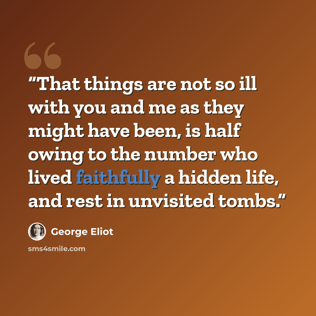 “That things are not so ill with you and me as they might have been, is half owing to the number who lived faithfully a hidden life, and rest in unvisited tombs.” quote by George Eliot