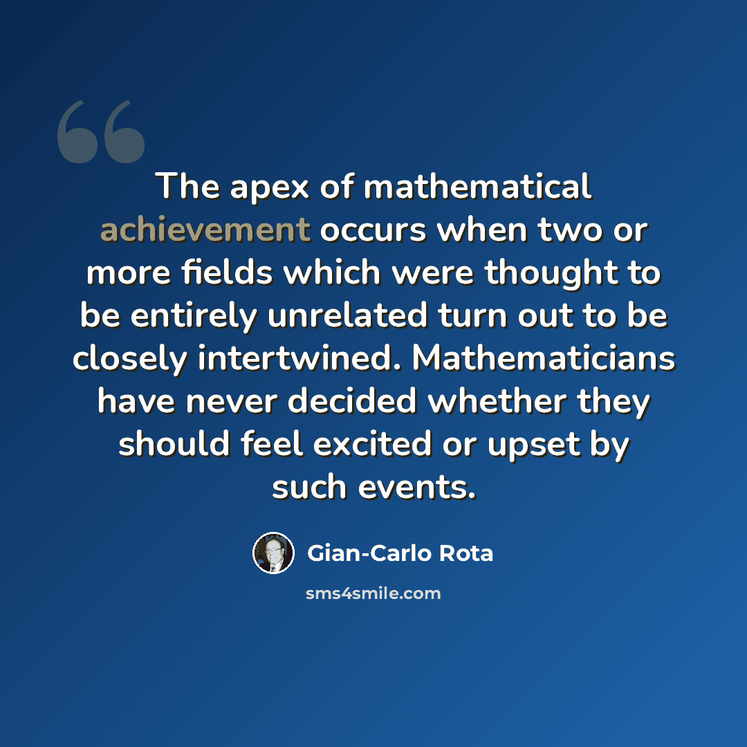 “The apex of mathematical achievement occurs when two or more fields which were thought to be entirely unrelated turn out to be closely intertwined. Mathematicians have never decided whether they should feel excited or upset by such events.” quote by Gian-Carlo Rota