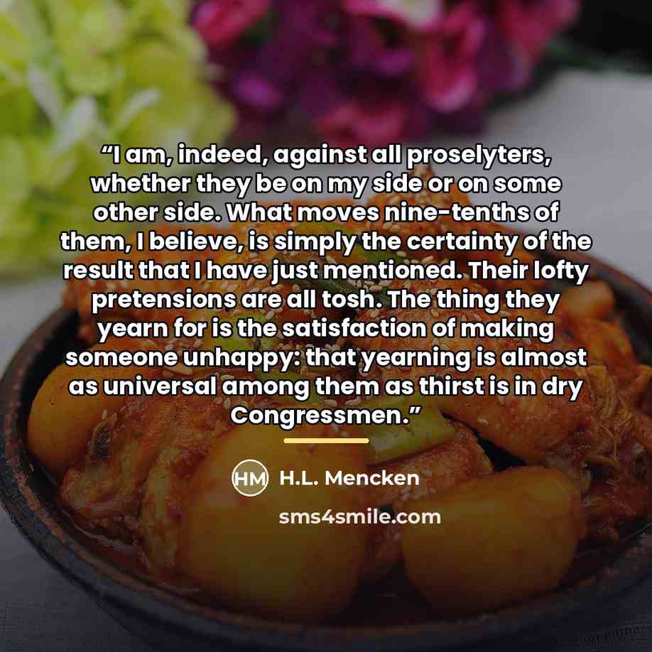 “I am, indeed, against all proselyters, whether they be on my side or on some other side. What moves nine-tenths of them, I believe, is simply the certainty of the result that I have just mentioned. Their lofty pretensions are all tosh. The thing they yearn for is the satisfaction of making someone…” quote by H.L. Mencken