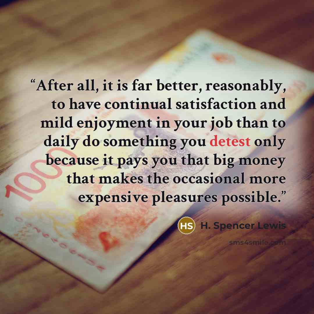 “After all, it is far better, reasonably, to have continual satisfaction and mild enjoyment in your job than to daily do something you detest only because it pays you that big money that makes the occasional more expensive pleasures possible.” quote by H. Spencer Lewis