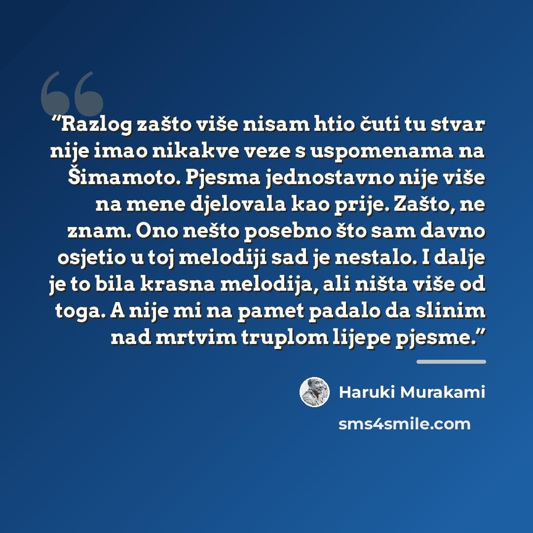 “Razlog zašto više nisam htio čuti tu stvar nije imao nikakve veze s uspomenama na Šimamoto. Pjesma jednostavno nije više na mene djelovala kao prije. Zašto, ne znam. Ono nešto posebno što sam davno osjetio u toj melodiji sad je nestalo. I dalje je to bila krasna melodija, ali ništa više od toga. A…” quote by Haruki Murakami