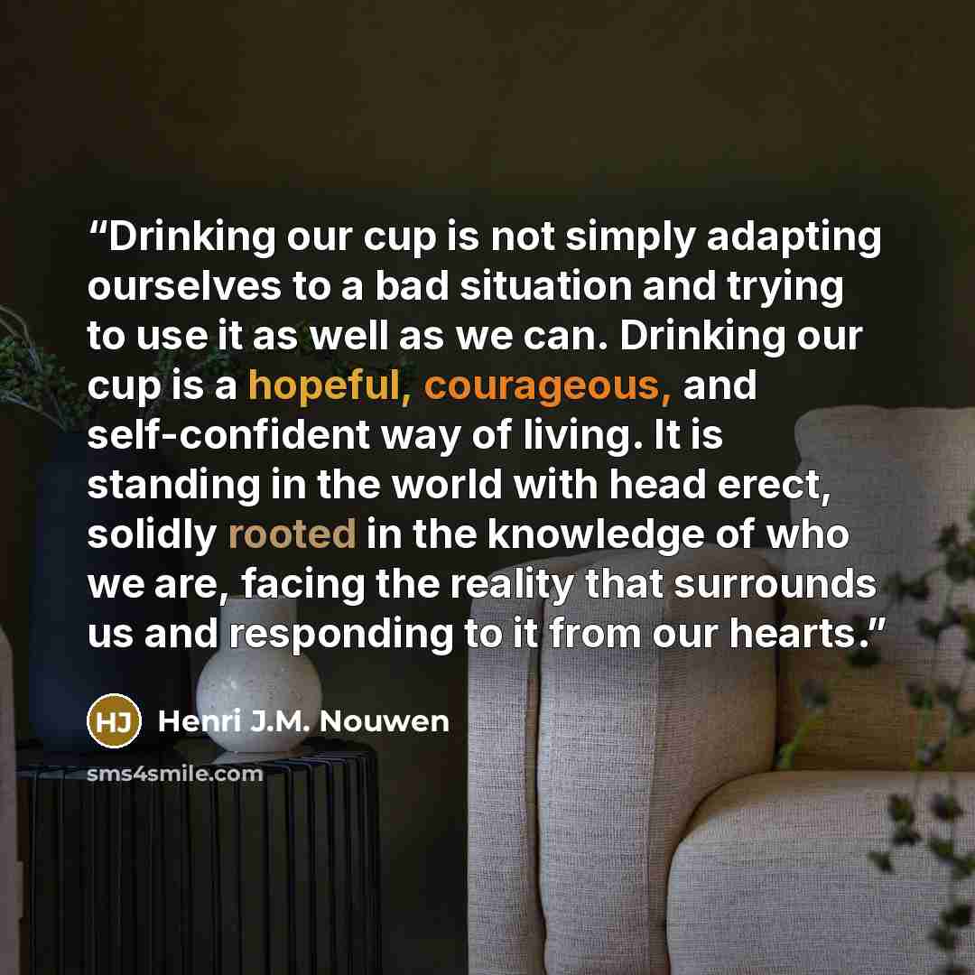 “Drinking our cup is not simply adapting ourselves to a bad situation and trying to use it as well as we can. Drinking our cup is a hopeful, courageous, and self-confident way of living. It is standing in the world with head erect, solidly rooted in the knowledge of who we are, facing the reality…” quote by Henri J.M. Nouwen
