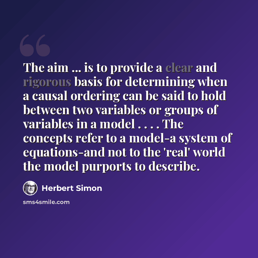 “The aim ... is to provide a clear and rigorous basis for determining when a causal ordering can be said to hold between two variables or groups of variables in a model . . . . The concepts refer to a model-a system of equations-and not to the 'real' world the model purports to describe.” quote by Herbert Simon