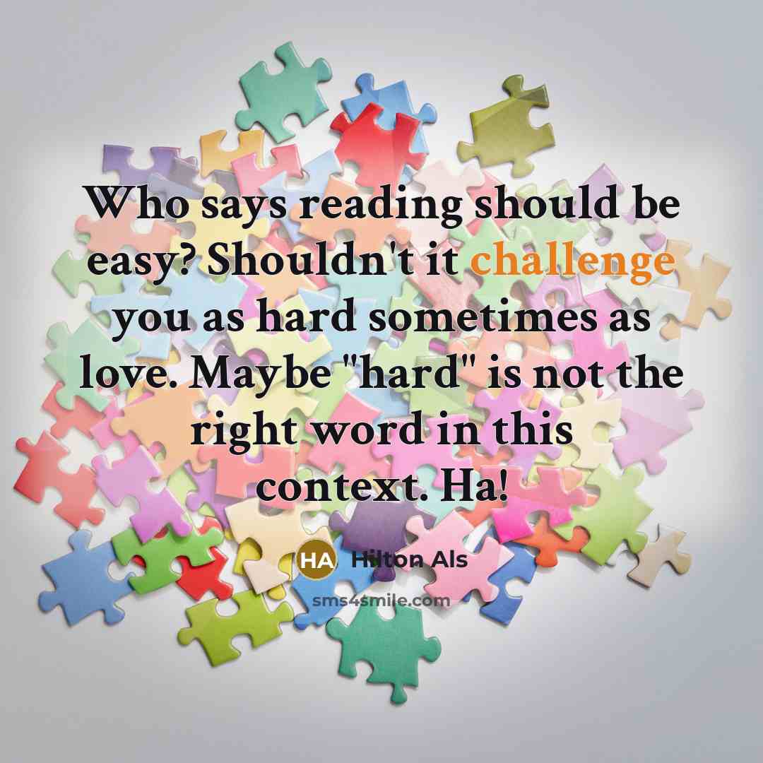 “Who says reading should be easy? Shouldn't it challenge you as hard sometimes as love. Maybe "hard" is not the right word in this context. Ha!” quote by Hilton Als