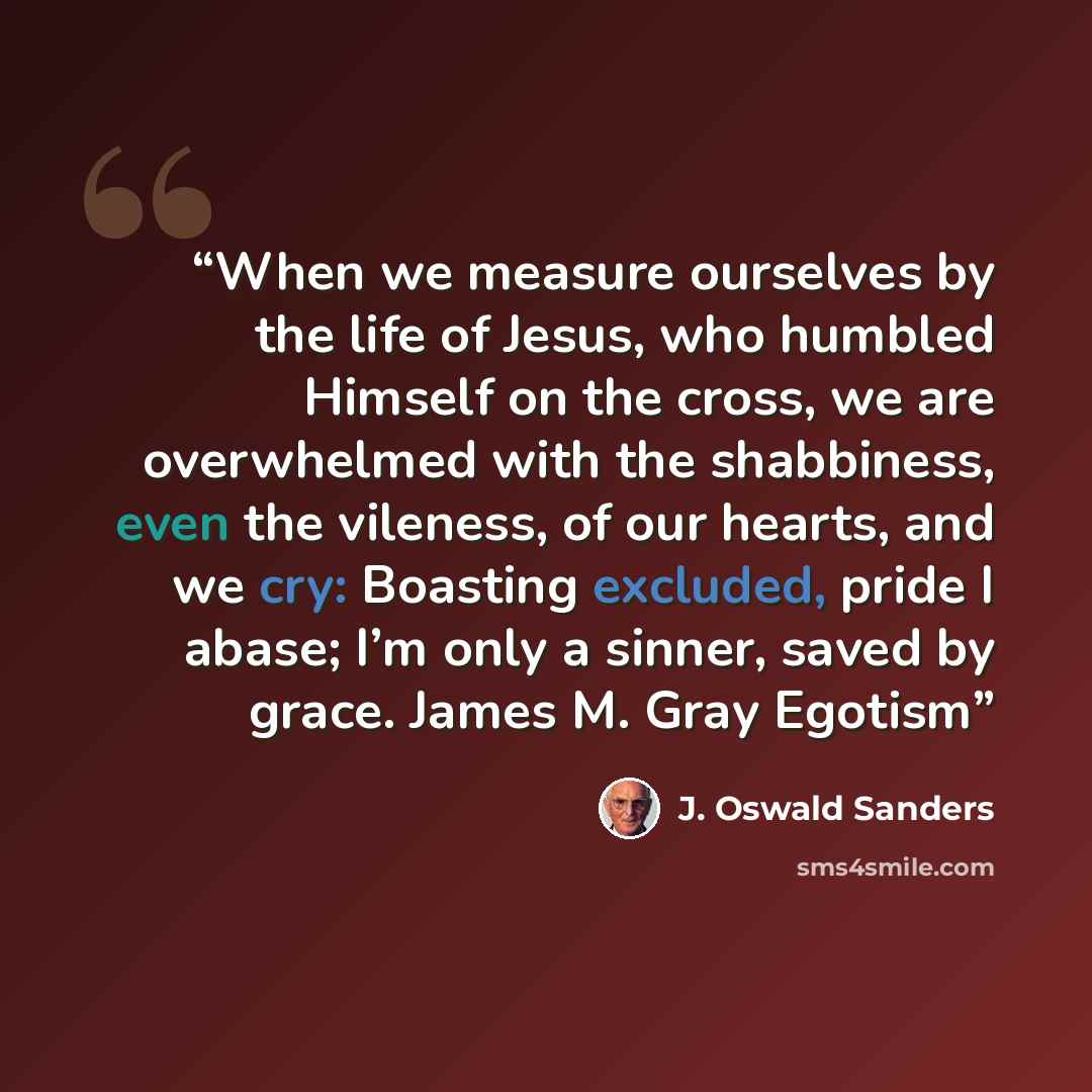 “When we measure ourselves by the life of Jesus, who humbled Himself on the cross, we are overwhelmed with the shabbiness, even the vileness, of our hearts, and we cry: Boasting excluded, pride I abase; I’m only a sinner, saved by grace. James M. Gray Egotism” quote by J. Oswald Sanders