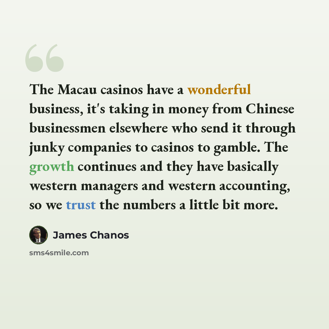 “The Macau casinos have a wonderful business, it's taking in money from Chinese businessmen elsewhere who send it through junky companies to casinos to gamble. The growth continues and they have basically western managers and western accounting, so we trust the numbers a little bit more.” quote by James Chanos
