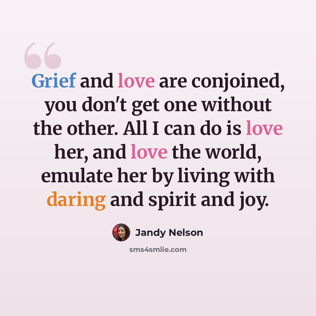 “Grief and love are conjoined, you don't get one without the other. All I can do is love her, and love the world, emulate her by living with daring and spirit and joy.” quote by Jandy Nelson