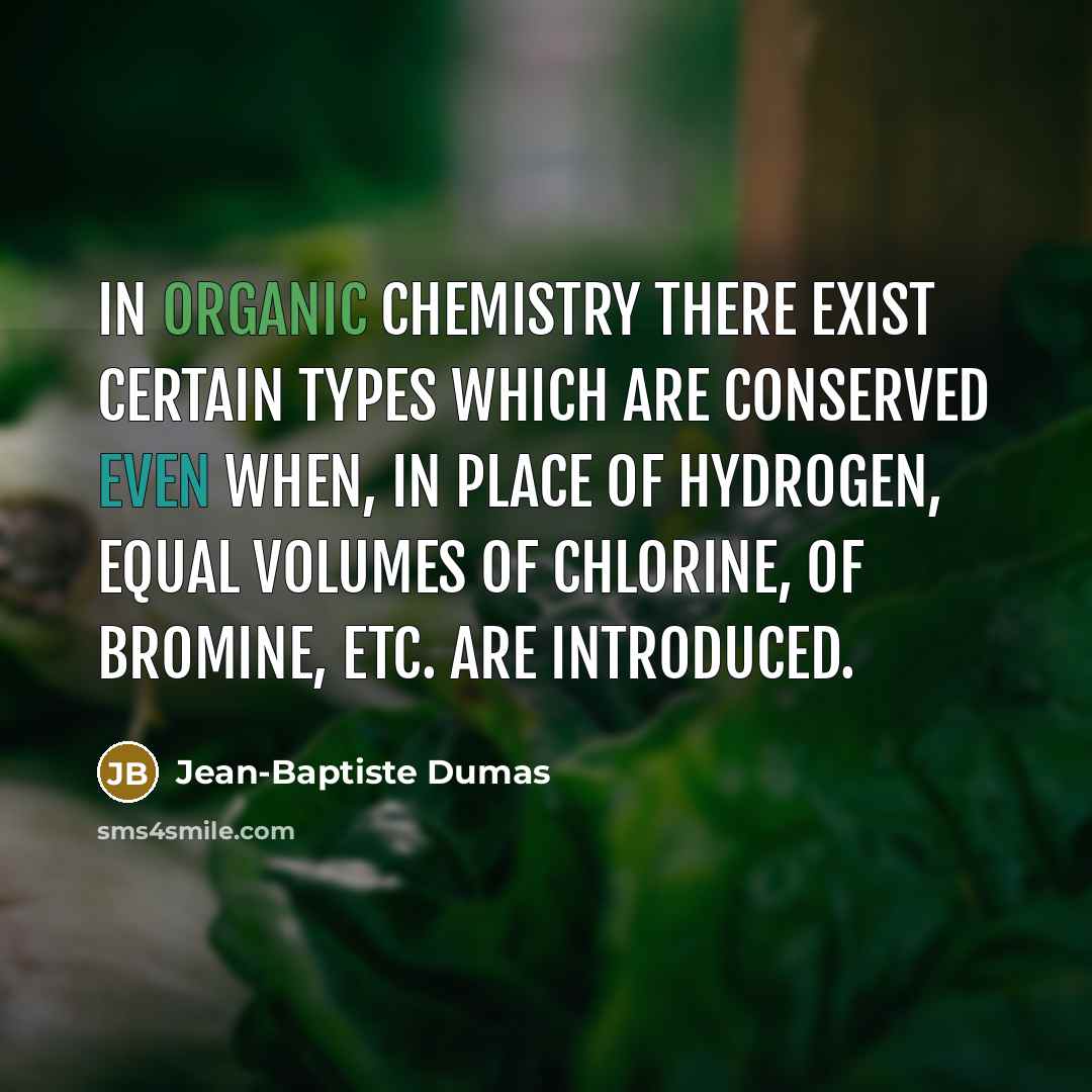 “In organic chemistry there exist certain types which are conserved even when, in place of hydrogen, equal volumes of chlorine, of bromine, etc. are introduced.” quote by Jean-Baptiste Dumas