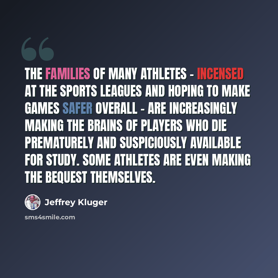 “The families of many athletes - incensed at the sports leagues and hoping to make games safer overall - are increasingly making the brains of players who die prematurely and suspiciously available for study. Some athletes are even making the bequest themselves.” quote by Jeffrey Kluger