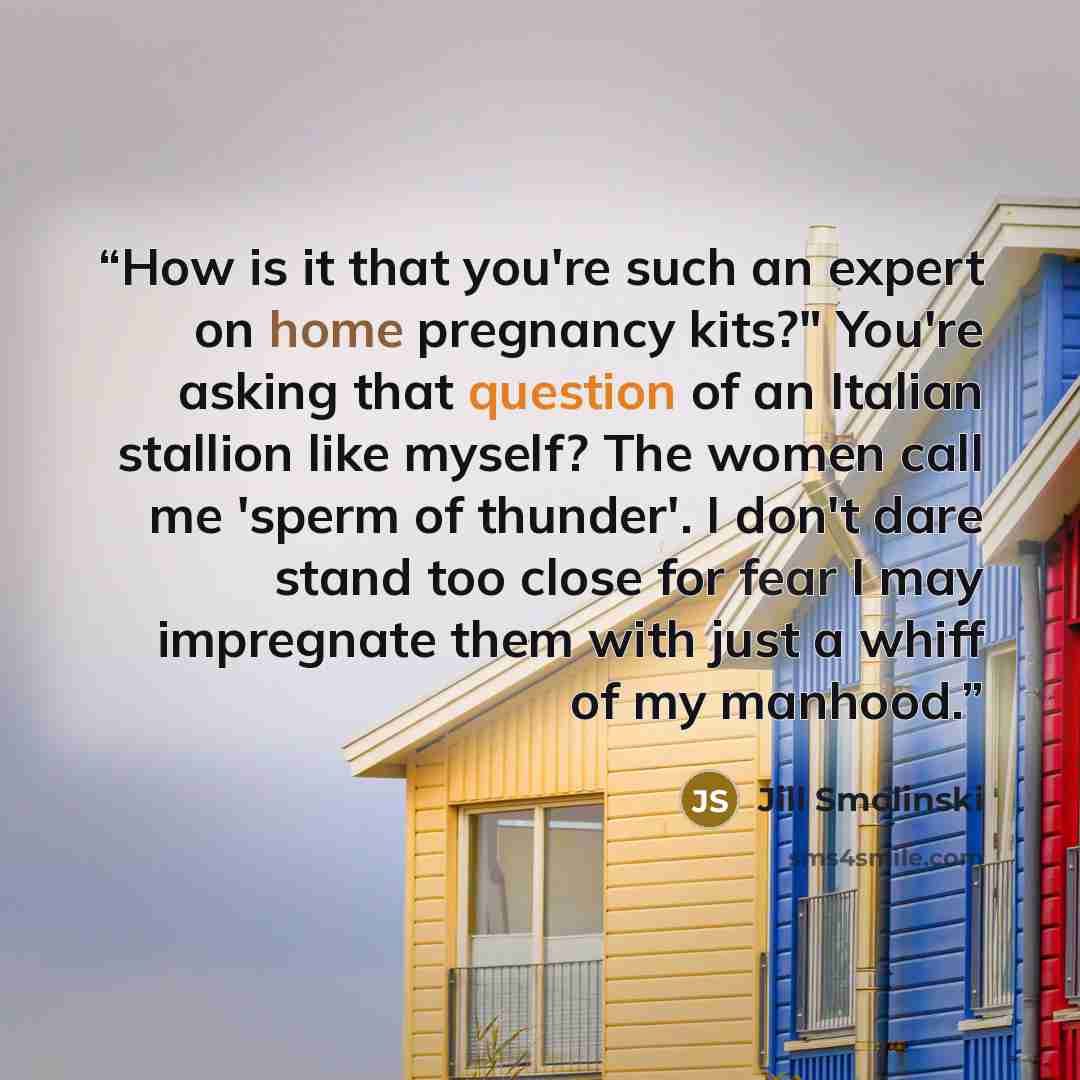“How is it that you're such an expert on home pregnancy kits?" You're asking that question of an Italian stallion like myself? The women call me 'sperm of thunder'. I don't dare stand too close for fear I may impregnate them with just a whiff of my manhood.” quote by Jill Smolinski