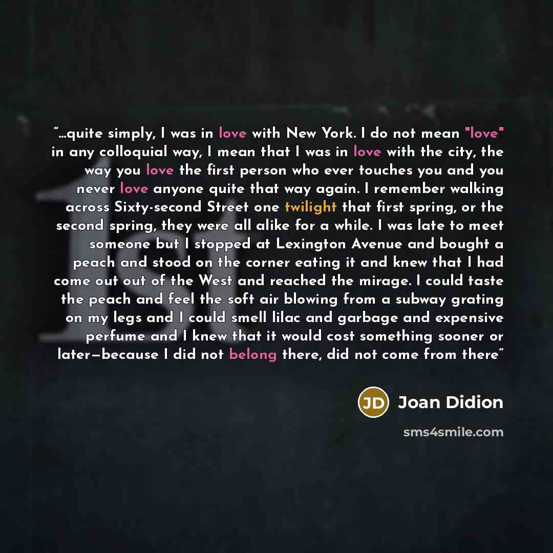 “…quite simply, I was in love with New York. I do not mean "love" in any colloquial way, I mean that I was in love with the city, the way you love the first person who ever touches you and you never love anyone quite that way again. I remember walking across Sixty-second Street one twilight that…” quote by Joan Didion