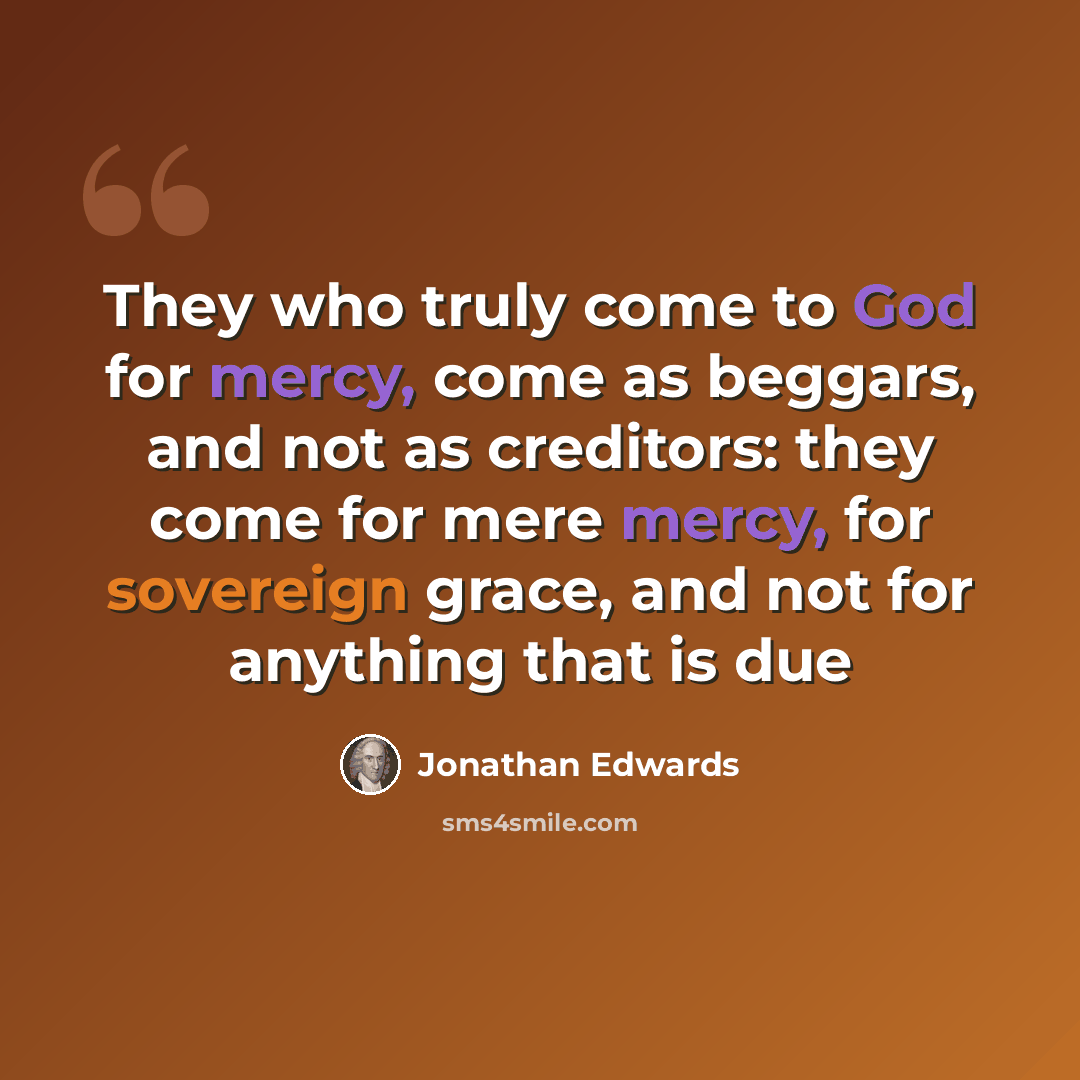 “They who truly come to God for mercy, come as beggars, and not as creditors: they come for mere mercy, for sovereign grace, and not for anything that is due” quote by Jonathan Edwards
