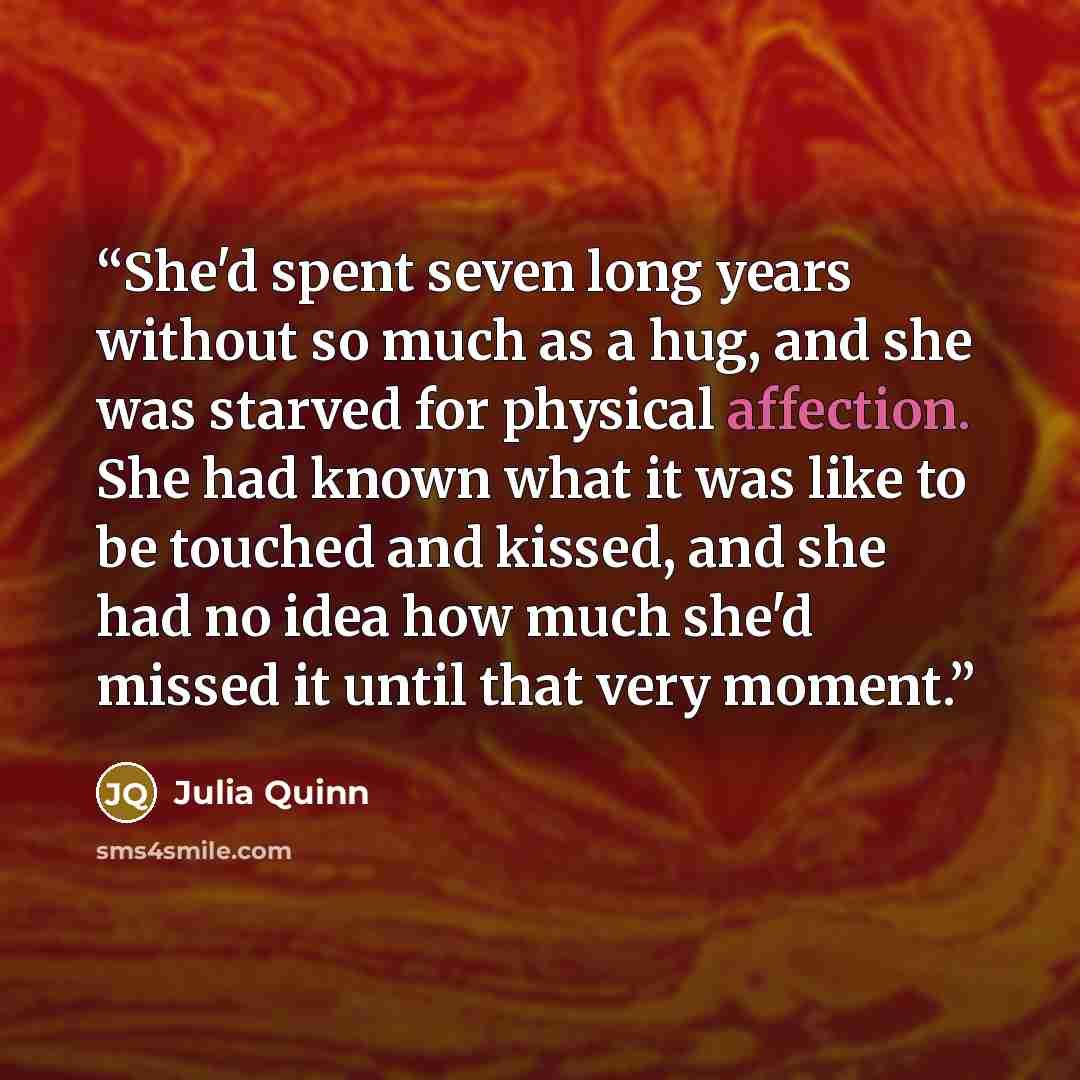 “She'd spent seven long years without so much as a hug, and she was starved for physical affection. She had known what it was like to be touched and kissed, and she had no idea how much she'd missed it until that very moment.” quote by Julia Quinn