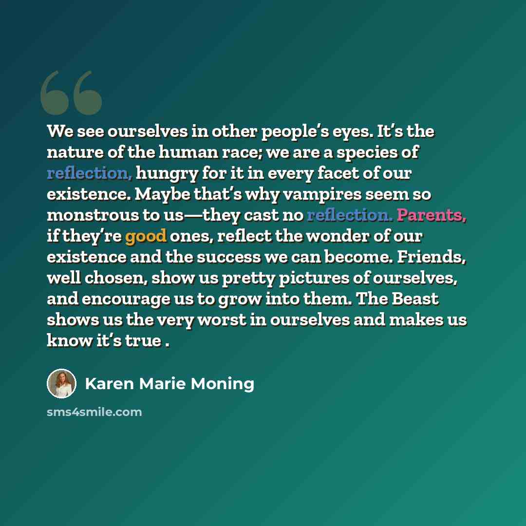 “We see ourselves in other people’s eyes. It’s the nature of the human race; we are a species of reflection, hungry for it in every facet of our existence. Maybe that’s why vampires seem so monstrous to us—they cast no reflection. Parents, if they’re good ones, reflect the wonder of our existence…” quote by Karen Marie Moning
