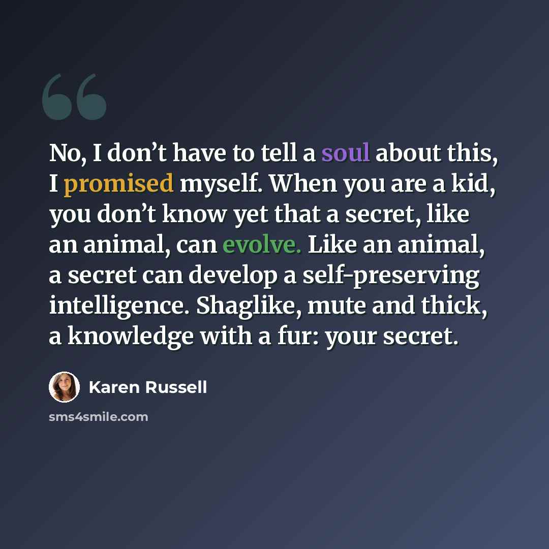 “No, I don’t have to tell a soul about this, I promised myself. When you are a kid, you don’t know yet that a secret, like an animal, can evolve. Like an animal, a secret can develop a self-preserving intelligence. Shaglike, mute and thick, a knowledge with a fur: your secret.” quote by Karen Russell