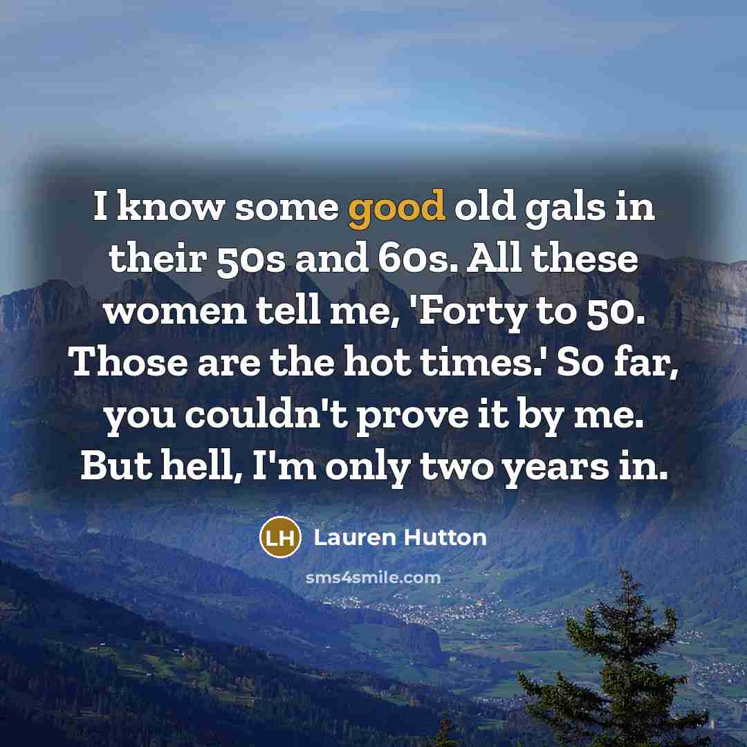 “I know some good old gals in their 50s and 60s. All these women tell me, 'Forty to 50. Those are the hot times.' So far, you couldn't prove it by me. But hell, I'm only two years in.” quote by Lauren Hutton