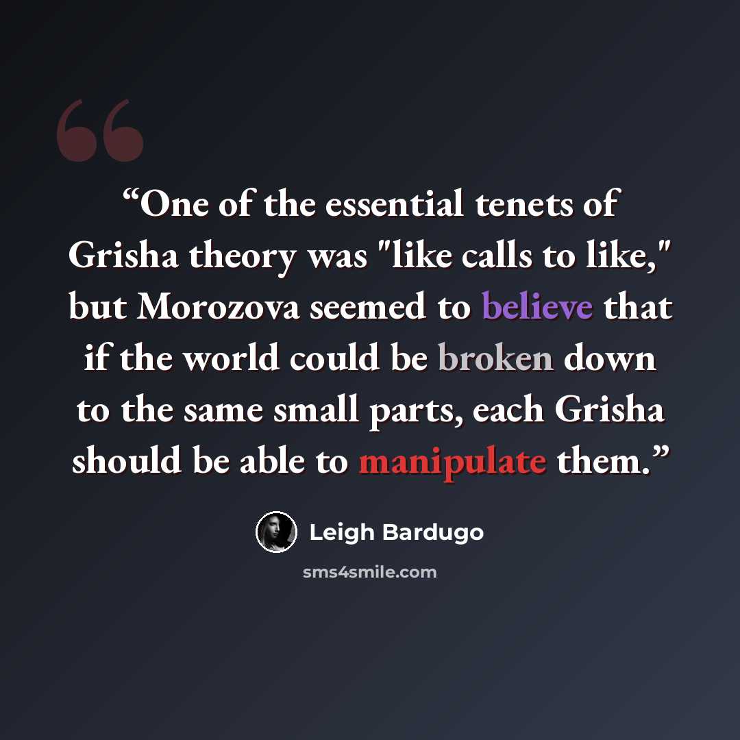 “One of the essential tenets of Grisha theory was "like calls to like," but Morozova seemed to believe that if the world could be broken down to the same small parts, each Grisha should be able to manipulate them.” quote by Leigh Bardugo