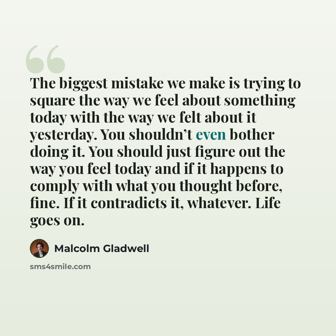 “The biggest mistake we make is trying to square the way we feel about something today with the way we felt about it yesterday. You shouldn’t even bother doing it. You should just figure out the way you feel today and if it happens to comply with what you thought before, fine. If it contradicts it…” quote by Malcolm Gladwell