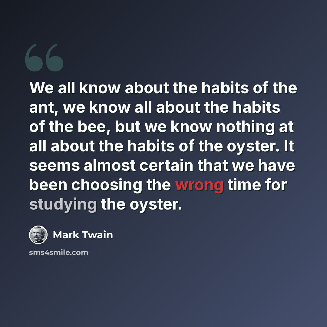 “We all know about the habits of the ant, we know all about the habits of the bee, but we know nothing at all about the habits of the oyster. It seems almost certain that we have been choosing the wrong time for studying the oyster.” quote by Mark Twain