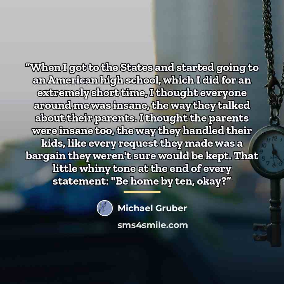 “When I got to the States and started going to an American high school, which I did for an extremely short time, I thought everyone around me was insane, the way they talked about their parents. I thought the parents were insane too, the way they handled their kids, like every request they made was…” quote by Michael Gruber