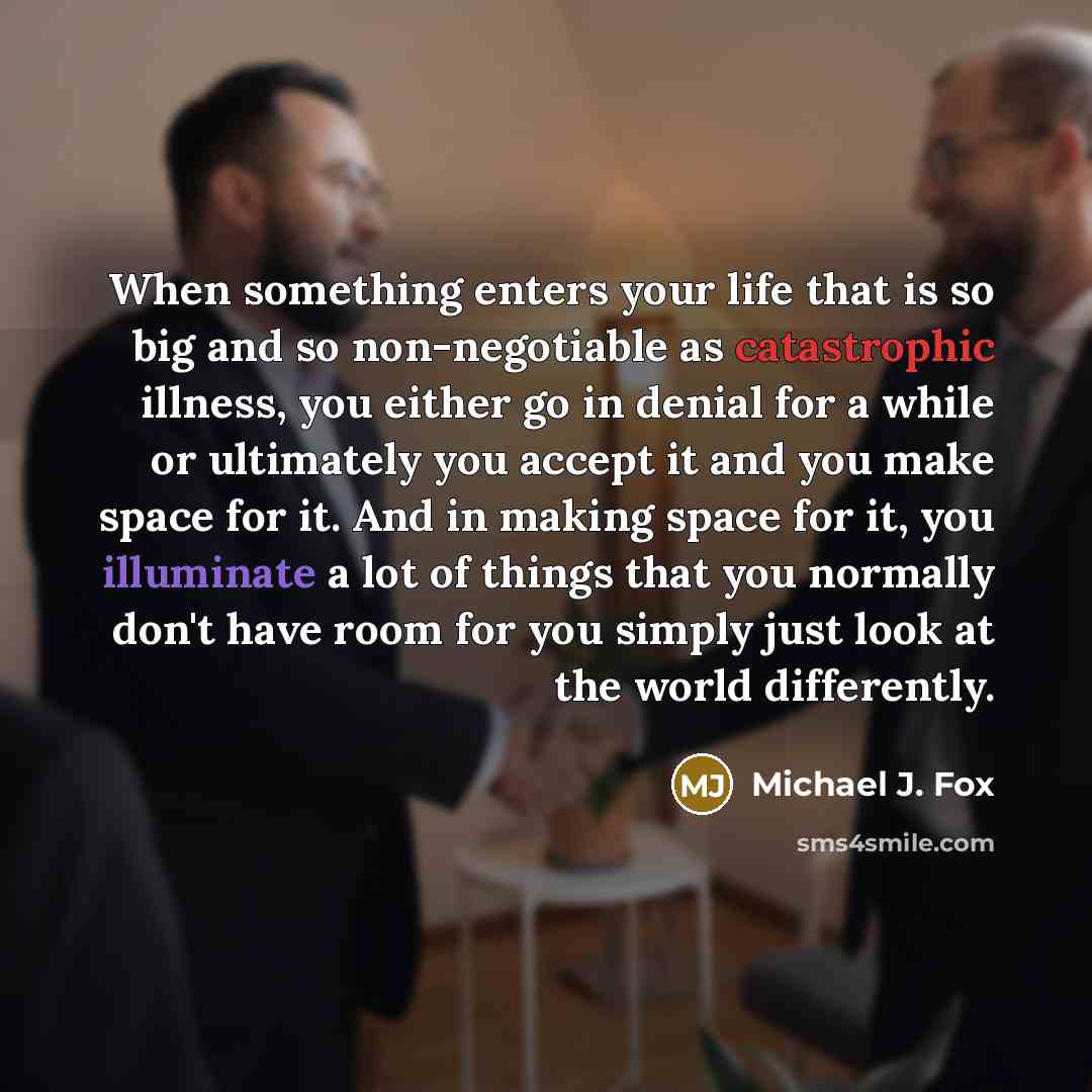 “When something enters your life that is so big and so non-negotiable as catastrophic illness, you either go in denial for a while or ultimately you accept it and you make space for it. And in making space for it, you illuminate a lot of things that you normally don't have room for you simply just…” quote by Michael J. Fox