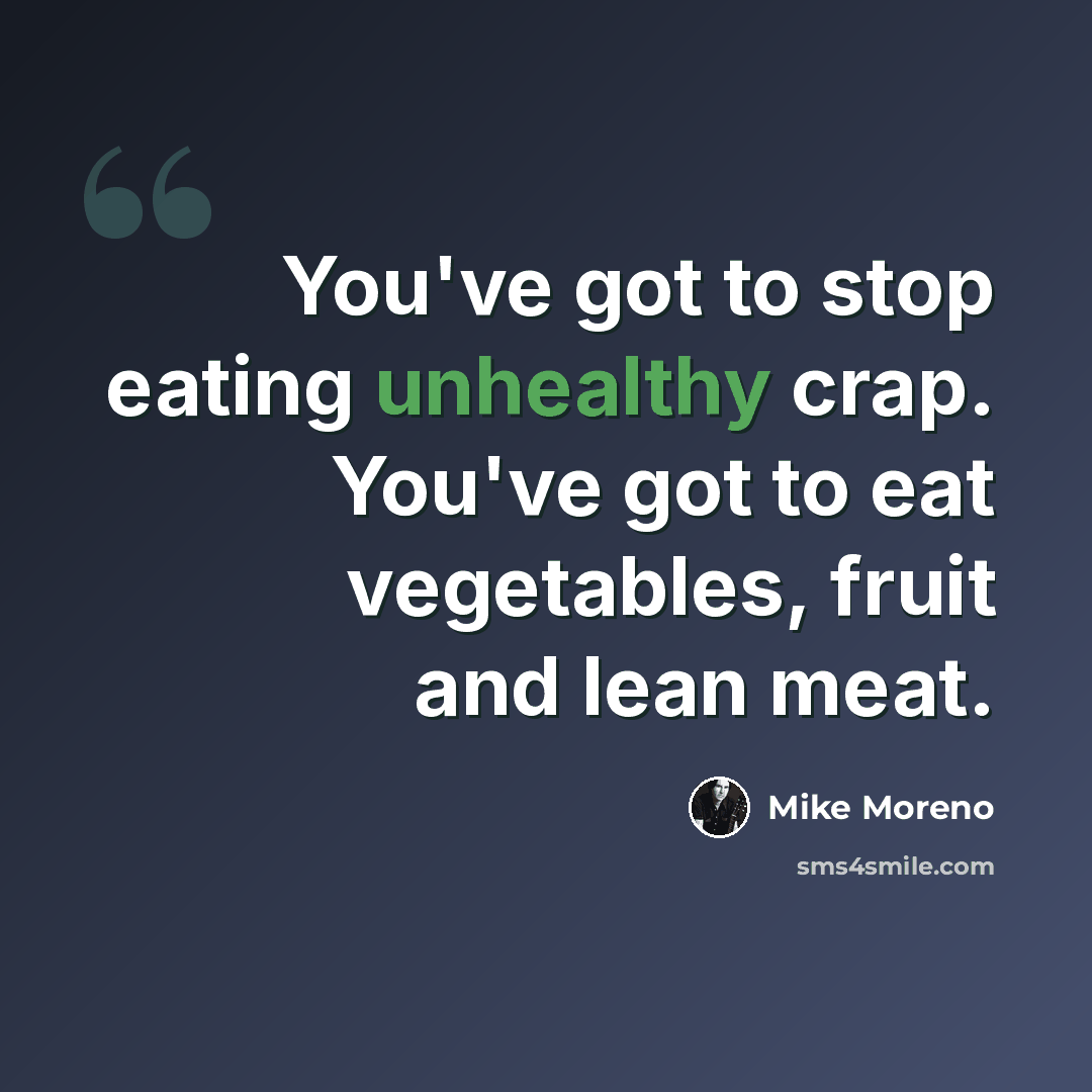 “You've got to stop eating unhealthy crap. You've got to eat vegetables, fruit and lean meat.” quote by Mike Moreno