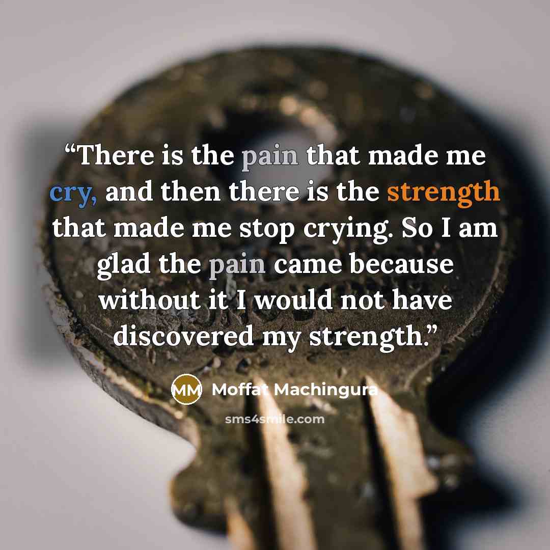 “There is the pain that made me cry, and then there is the strength that made me stop crying. So I am glad the pain came because without it I would not have discovered my strength.” quote by Moffat Machingura