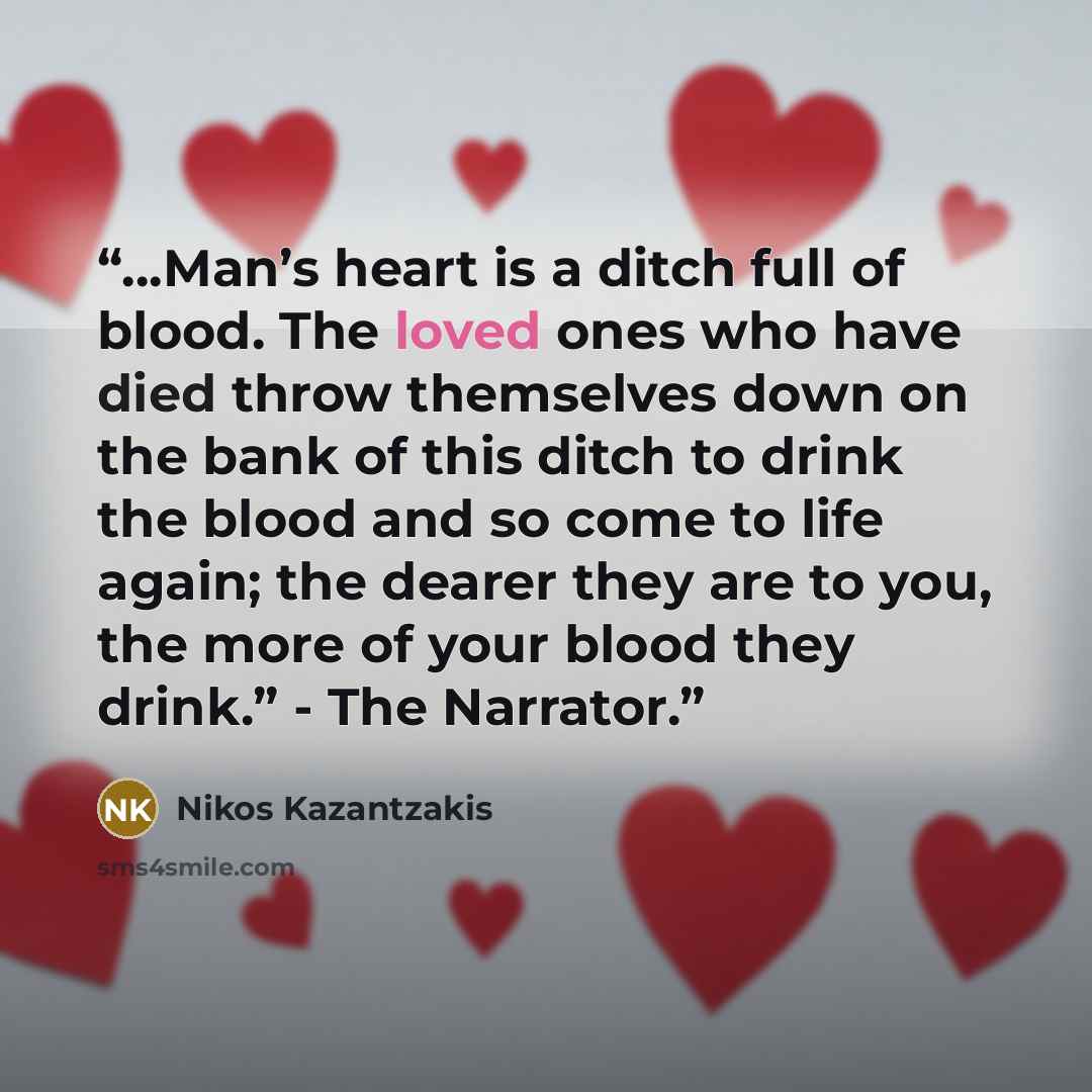 “…Man’s heart is a ditch full of blood. The loved ones who have died throw themselves down on the bank of this ditch to drink the blood and so come to life again; the dearer they are to you, the more of your blood they drink.” - The Narrator.” quote by Nikos Kazantzakis