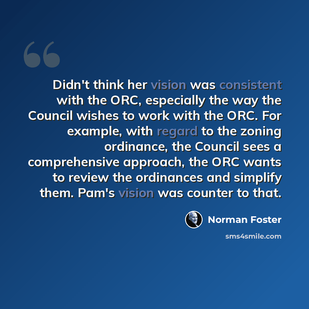 “Didn't think her vision was consistent with the ORC, especially the way the Council wishes to work with the ORC. For example, with regard to the zoning ordinance, the Council sees a comprehensive approach, the ORC wants to review the ordinances and simplify them. Pam's vision was counter to that.” quote by Norman Foster
