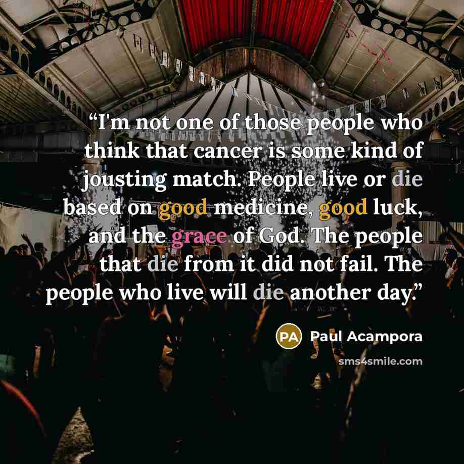 “I'm not one of those people who think that cancer is some kind of jousting match. People live or die based on good medicine, good luck, and the grace of God. The people that die from it did not fail. The people who live will die another day.” quote by Paul Acampora
