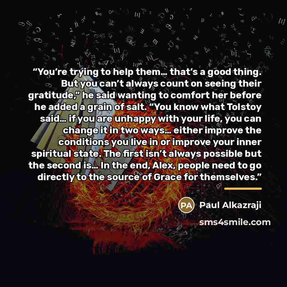 “You’re trying to help them… that’s a good thing. But you can’t always count on seeing their gratitude,” he said wanting to comfort her before he added a grain of salt. “You know what Tolstoy said… if you are unhappy with your life, you can change it in two ways… either improve the conditions you…” quote by Paul Alkazraji