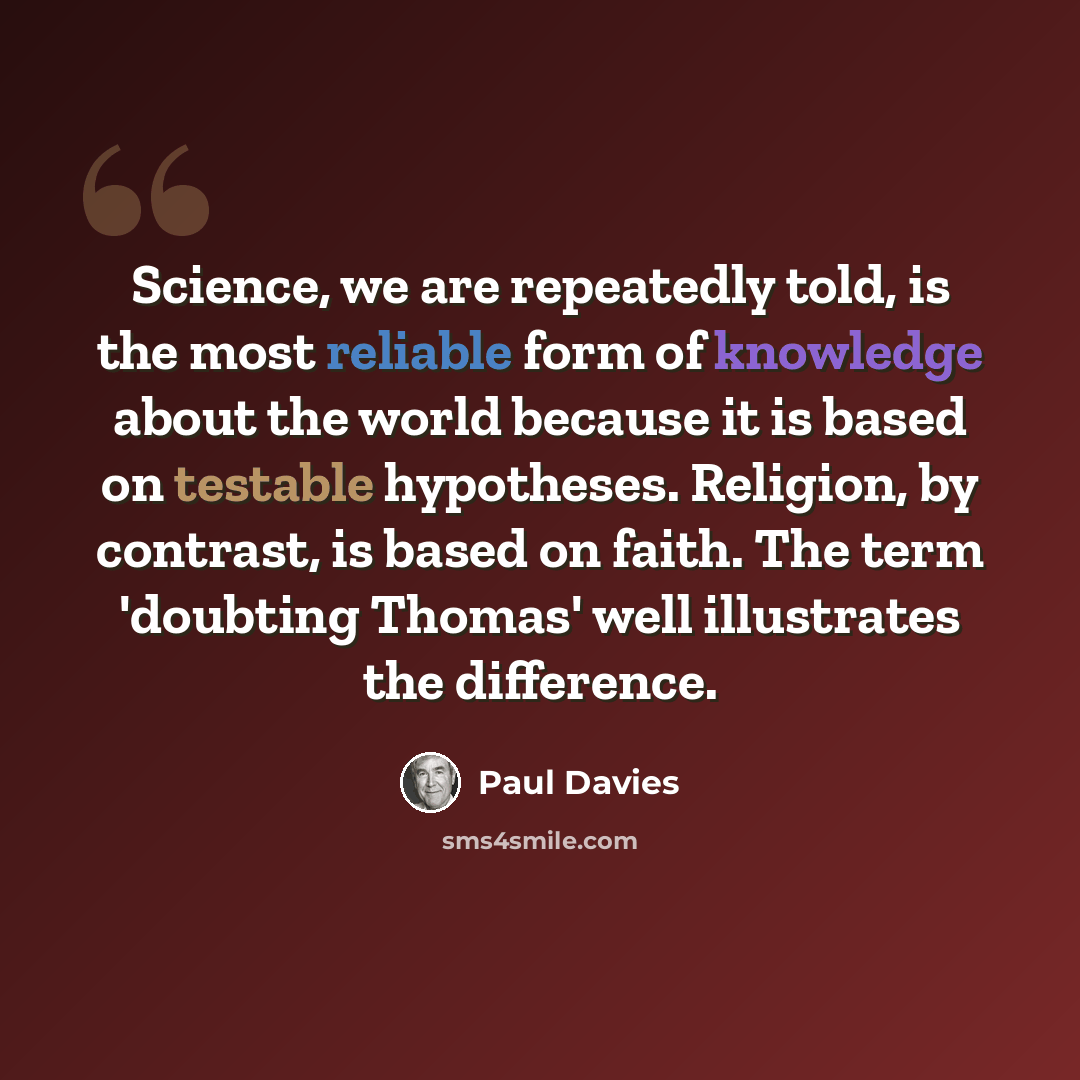 “Science, we are repeatedly told, is the most reliable form of knowledge about the world because it is based on testable hypotheses. Religion, by contrast, is based on faith. The term 'doubting Thomas' well illustrates the difference.” quote by Paul Davies