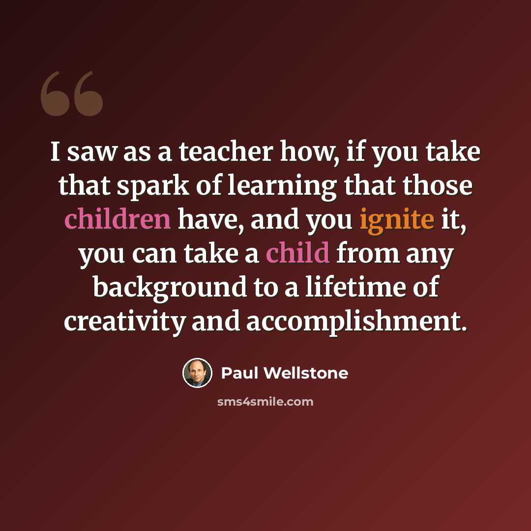 “I saw as a teacher how, if you take that spark of learning that those children have, and you ignite it, you can take a child from any background to a lifetime of creativity and accomplishment.” quote by Paul Wellstone