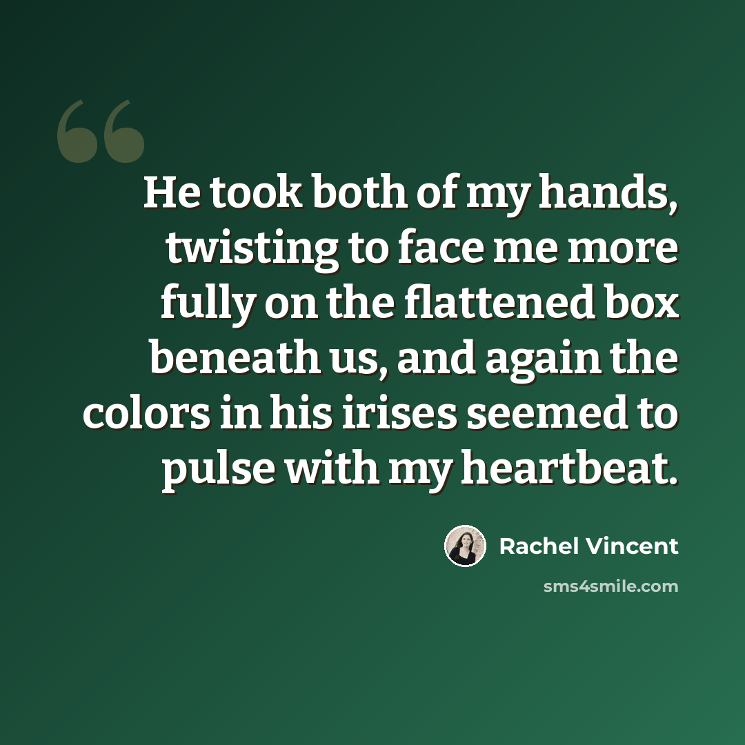 “He took both of my hands, twisting to face me more fully on the flattened box beneath us, and again the colors in his irises seemed to pulse with my heartbeat.” quote by Rachel Vincent